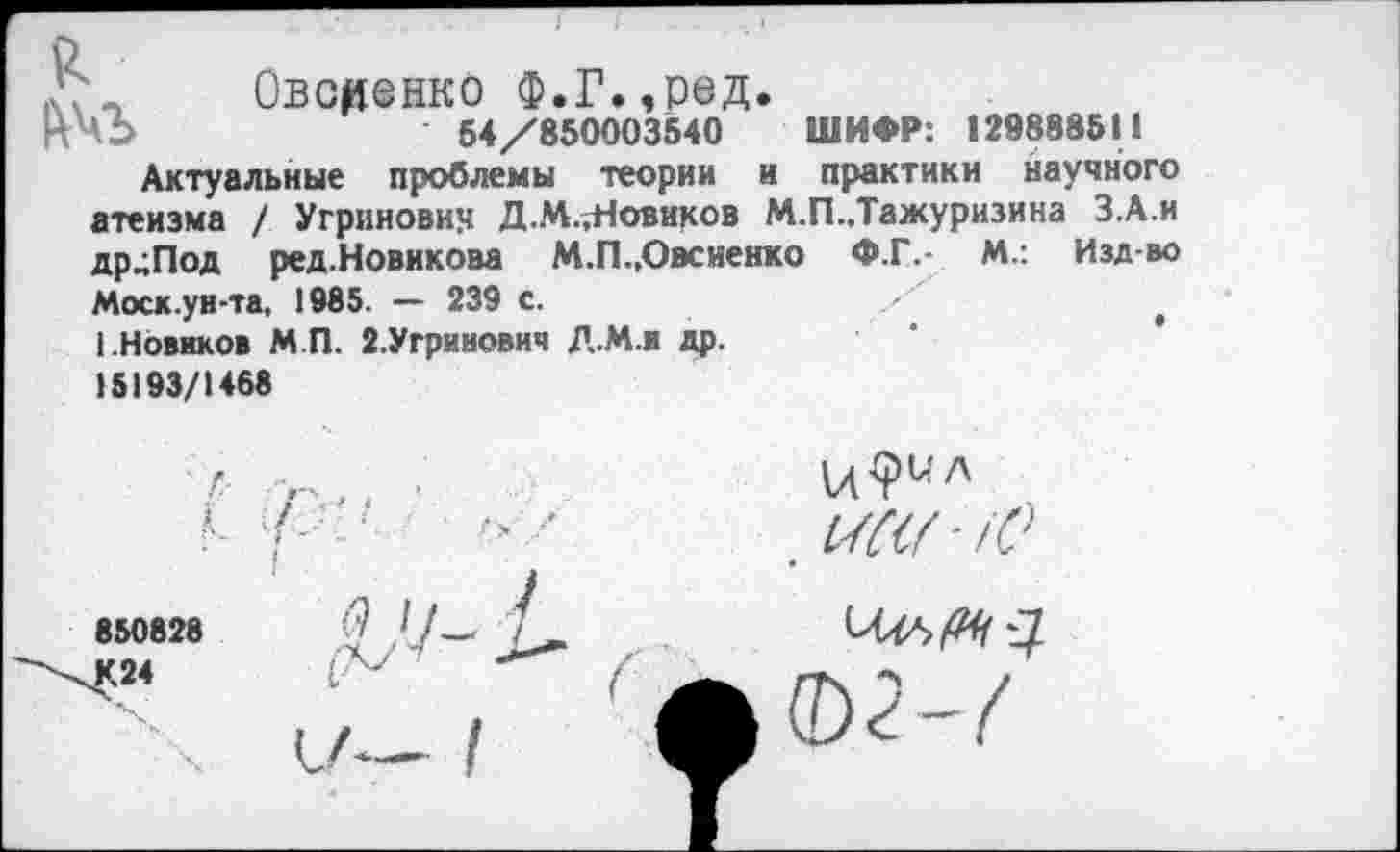 ﻿
г——
Овсеенко Ф.Г.,ред.
54/850003540 ШИФР: 129888511
Актуальные проблемы теории и практики научного атеизма / Угриновин Д.М.^Новиков М.П.,Тажуризина З.А.и др^Под ред.Новикова М.П.,Овсиенко Ф.Г.- М.: Изд-во Моск.ун-та, 1985. — 239 с.
I.Новиков МП. 2.Угринович Д.М.и др.
15193/1468